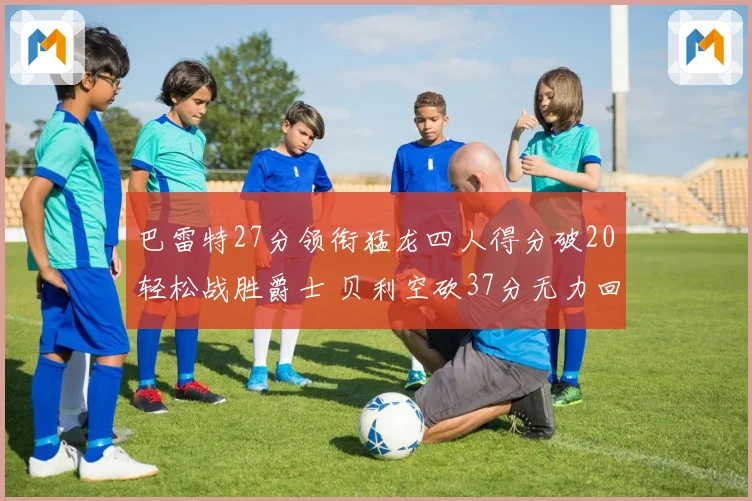 巴雷特27分领衔猛龙四人得分破20轻松战胜爵士 贝利空砍37分无力回天