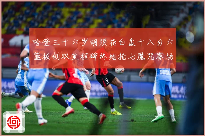 哈登三十六岁胡须花白轰十八分六篮板创双里程碑终结抢七魔咒赛场复盘
