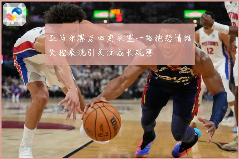 亚马尔赛后回更衣室一路抱怨情绪失控表现引关注成长观察