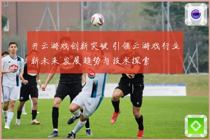 开云游戏创新突破 引领云游戏行业新未来 发展趋势与技术探索