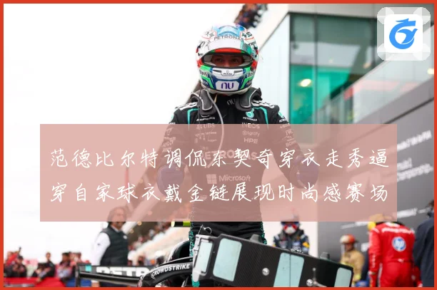 范德比尔特调侃东契奇穿衣走秀逼穿自家球衣戴金链展现时尚感赛场复盘