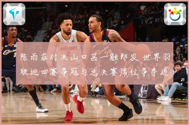 陈雨菲对决山口茜一触即发 世界羽联巡回赛争冠与总决赛席位争夺进入关键阶段