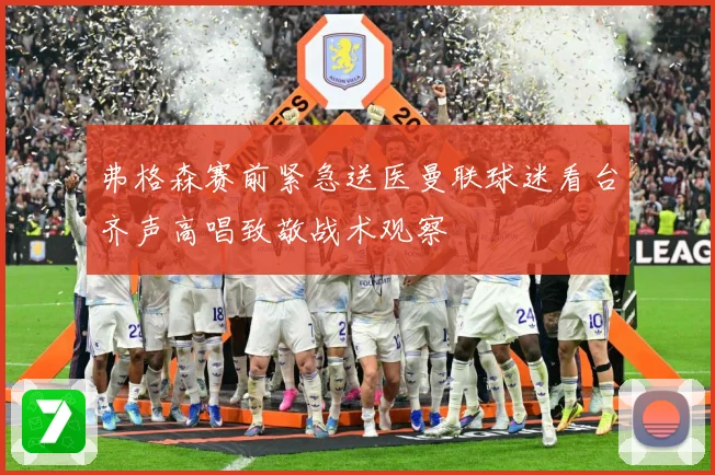 弗格森赛前紧急送医曼联球迷看台齐声高唱致敬战术观察