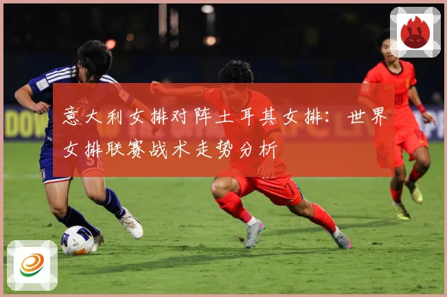 意大利女排对阵土耳其女排：世界女排联赛战术走势分析