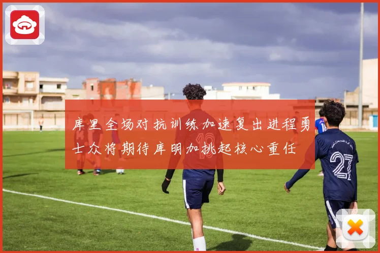 库里全场对抗训练加速复出进程勇士众将期待库明加挑起核心重任