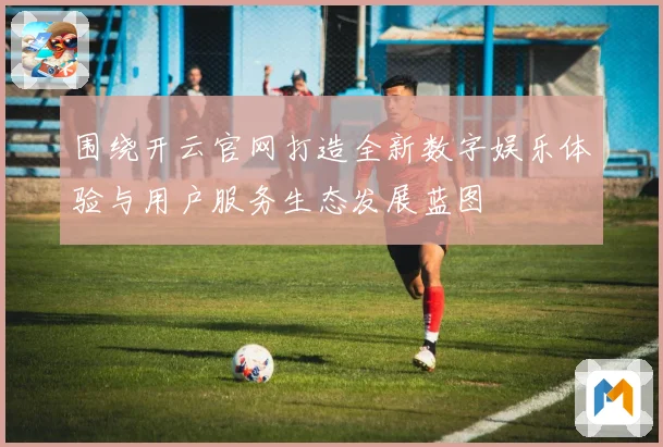 围绕开云官网打造全新数字娱乐体验与用户服务生态发展蓝图