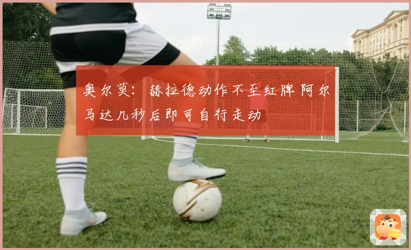 奥尔莫：赫拉德动作不至红牌 阿尔马达几秒后即可自行走动