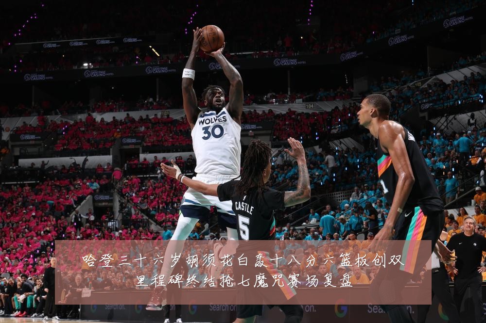 哈登三十六岁胡须花白轰十八分六篮板创双里程碑终结抢七魔咒赛场复盘